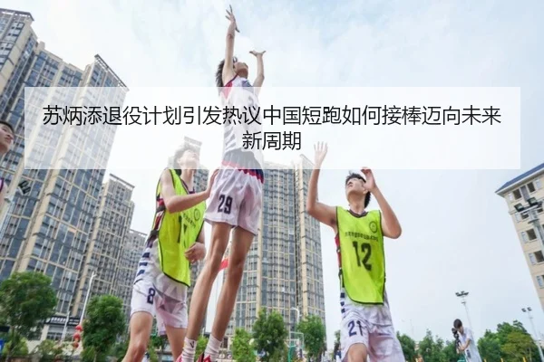 苏炳添退役计划引发热议中国短跑如何接棒迈向未来新周期